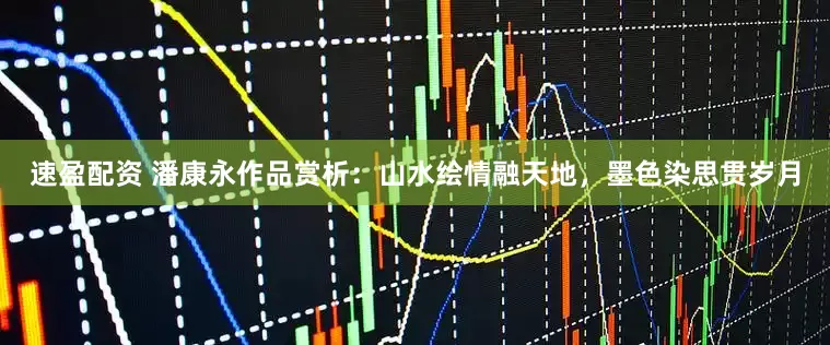 速盈配资 潘康永作品赏析：山水绘情融天地，墨色染思贯岁月