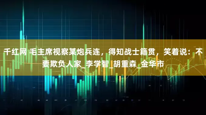 千红网 毛主席视察某炮兵连，得知战士籍贯，笑着说：不要欺负人家_李学智_胡重森_金华市