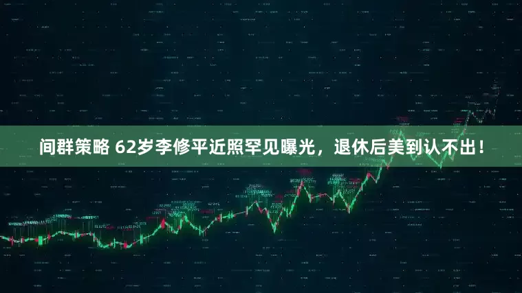 间群策略 62岁李修平近照罕见曝光，退休后美到认不出！
