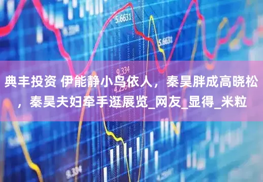典丰投资 伊能静小鸟依人，秦昊胖成高晓松，秦昊夫妇牵手逛展览_网友_显得_米粒