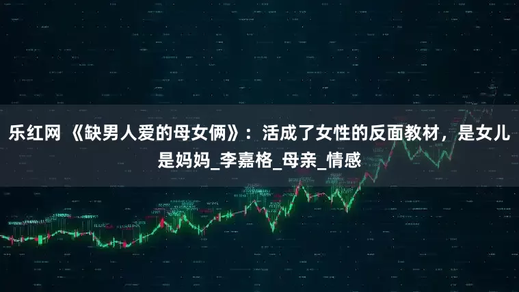 乐红网 《缺男人爱的母女俩》：活成了女性的反面教材，是女儿是妈妈_李嘉格_母亲_情感