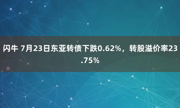 闪牛 7月23日东亚转债下跌0.62%，转股溢价率23.75%