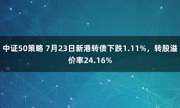 中证50策略 7月23日新港转债下跌1.11%，转股溢价率24.16%
