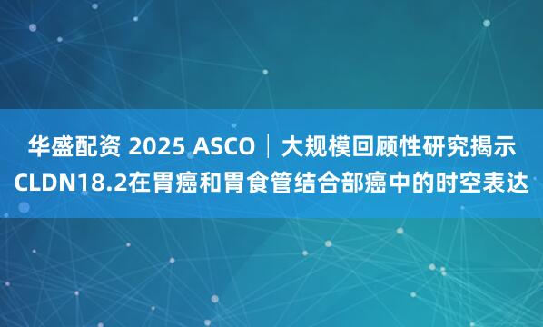 华盛配资 2025 ASCO│大规模回顾性研究揭示CLDN18.2在胃癌和胃食管结合部癌中的时空表达