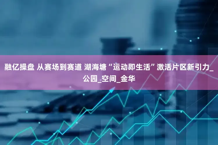 融亿操盘 从赛场到赛道 湖海塘“运动即生活”激活片区新引力_公园_空间_金华