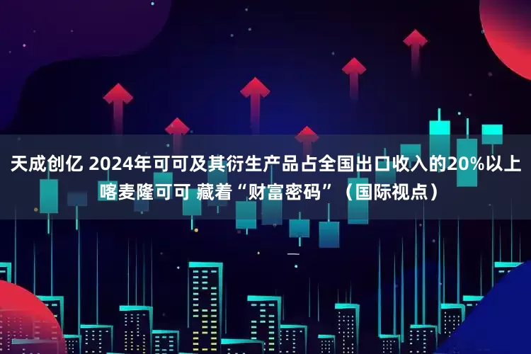 天成创亿 2024年可可及其衍生产品占全国出口收入的20%以上 喀麦隆可可 藏着“财富密码”（国际视点）