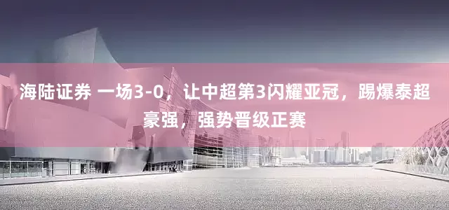 海陆证券 一场3-0，让中超第3闪耀亚冠，踢爆泰超豪强，强势晋级正赛