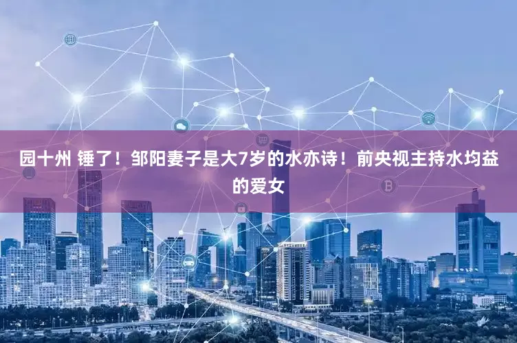 园十州 锤了！邹阳妻子是大7岁的水亦诗！前央视主持水均益的爱女