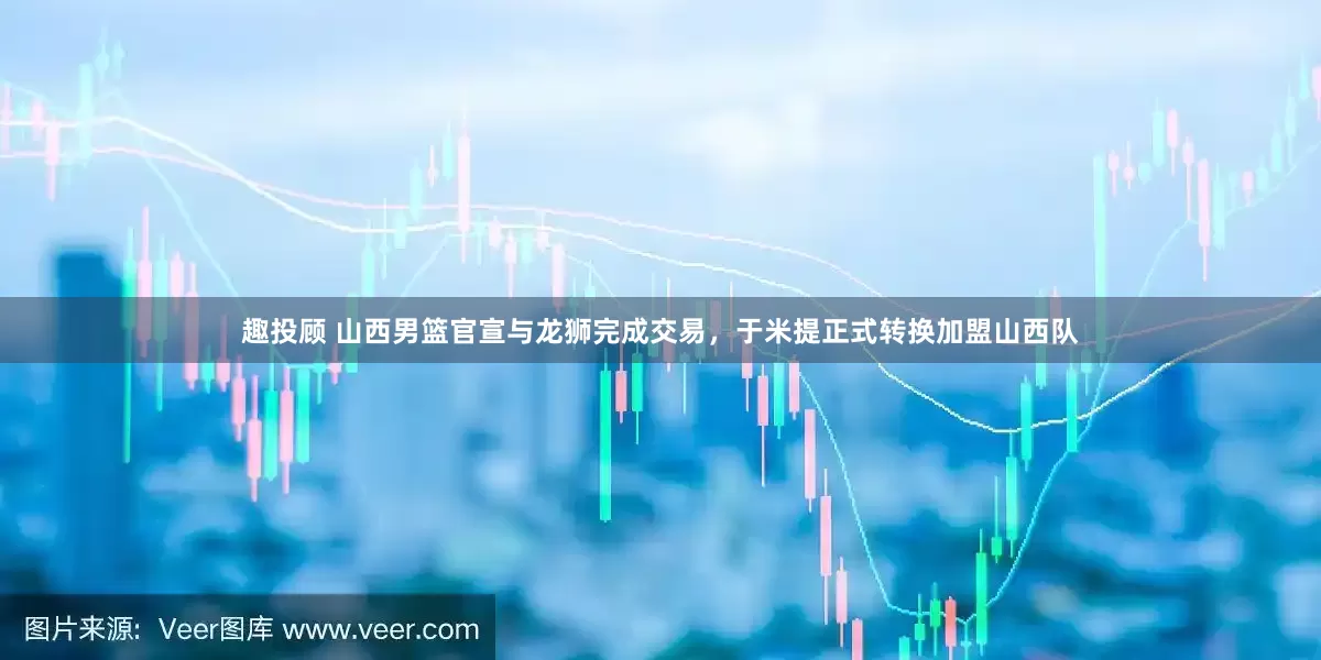 趣投顾 山西男篮官宣与龙狮完成交易，于米提正式转换加盟山西队