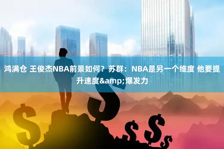 鸿满仓 王俊杰NBA前景如何？苏群：NBA是另一个维度 他要提升速度&爆发力