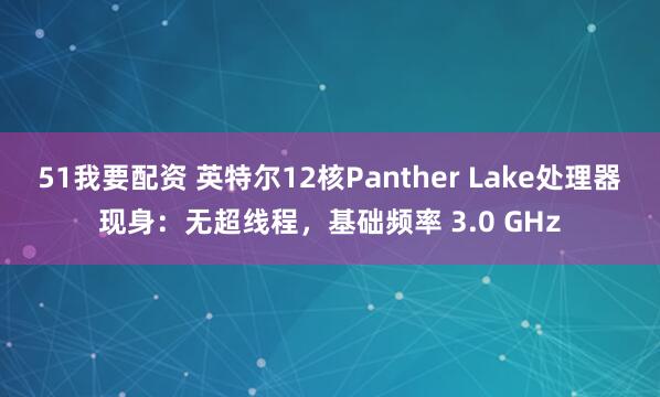 51我要配资 英特尔12核Panther Lake处理器现身：无超线程，基础频率 3.0 GHz