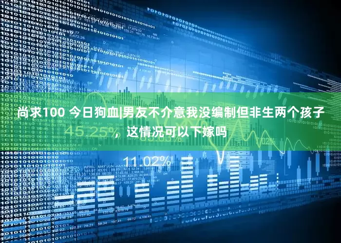 尚求100 今日狗血|男友不介意我没编制但非生两个孩子，这情况可以下嫁吗