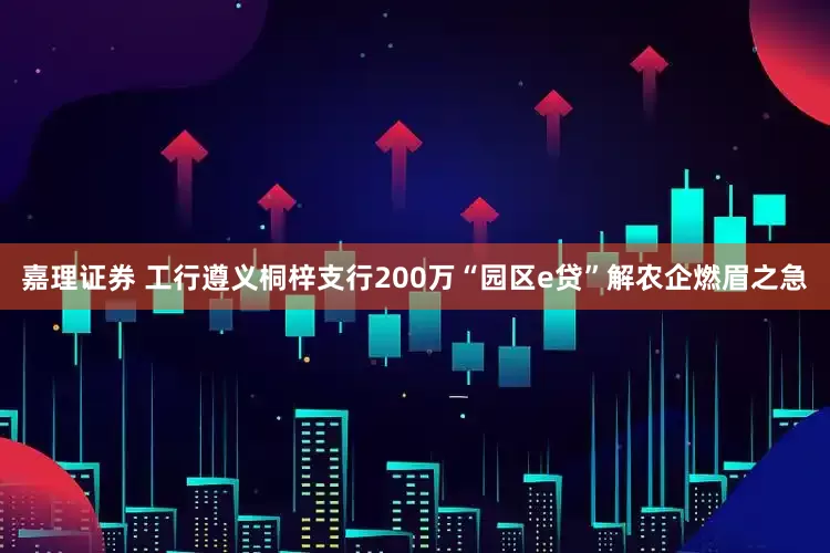 嘉理证券 工行遵义桐梓支行200万“园区e贷”解农企燃眉之急