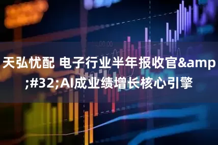 天弘忧配 电子行业半年报收官&#32;AI成业绩增长核心引擎