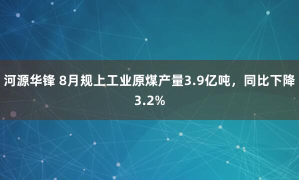 河源华锋 8月规上工业原煤产量3.9亿吨，同比下降3.2%