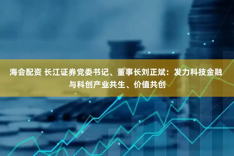 海会配资 长江证券党委书记、董事长刘正斌:发力科技金融 与科创产业共生、价值共创